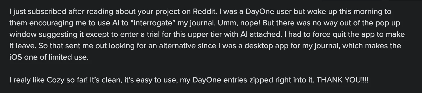 I was a Day One user, but woke up one morning to them encouraging me to use AI to “interrogate” my journal. Nope. That sent me looking for an alternative. I really like Cozy so far! It's clean, it's easy to use, my Day One entries zipped right into it. Thank you!
