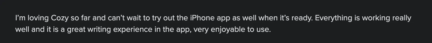 I'm loving Cozy so far and can't wait to try out the iPhone app as well when it's ready. Everything is working really well and it is a great writing experience in the app, very enjoyable to use.