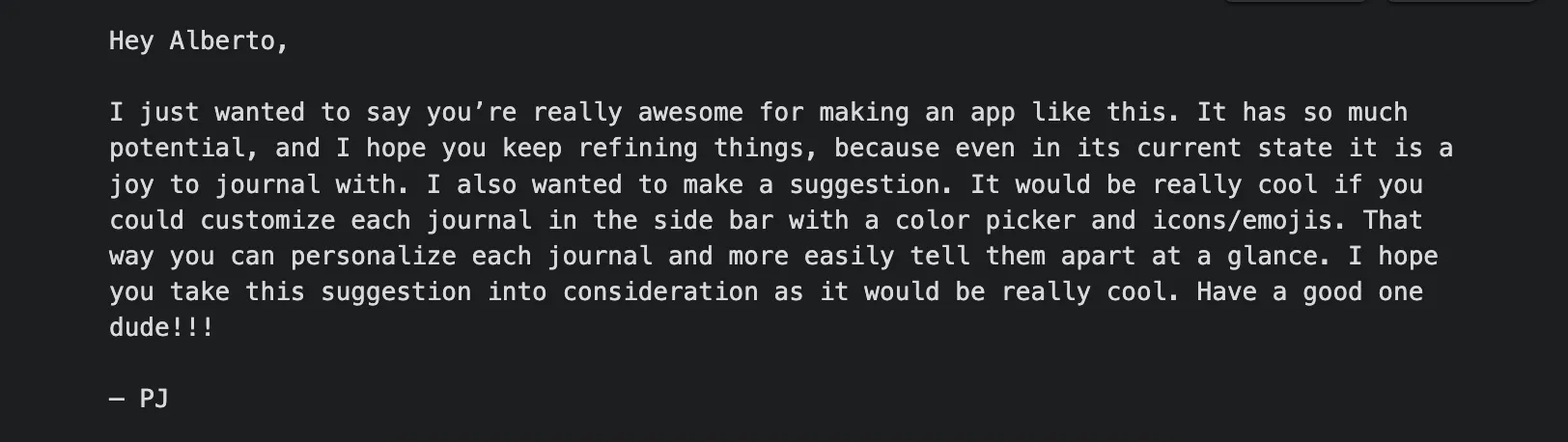 Hey Alberto, I just wanted to say you're really awesome for making an app like this. It has so much potential, and even in its current state it is a joy to journal with. — PJ