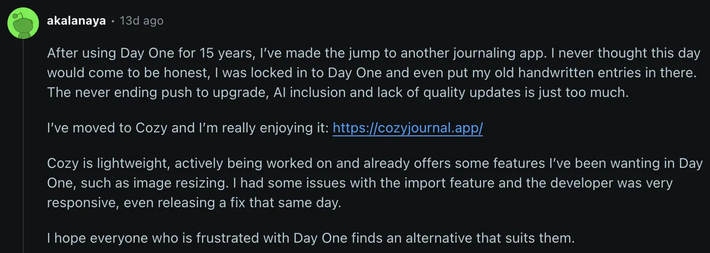 akalanaya on Reddit: After using Day One for 15 years, I've made the jump to another journaling app. I never thought this day would come to be honest, I was locked in to Day One and even put my old handwritten entries in there. The never ending push to upgrade, AI inclusion and lack of quality updates is just too much. I've moved to Cozy and I'm really enjoying it. Cozy is lightweight, actively being worked on and already offers some features I've been wanting in Day One, such as image resizing. I had some issues with the import feature and the developer was very responsive, even releasing a fix that same day. I hope everyone who is frustrated with Day One finds an alternative that suits them.
