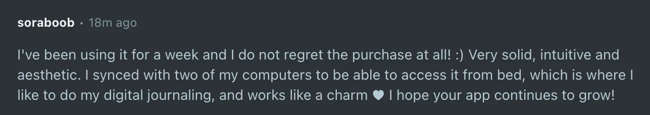 I've been using it for a week and I do not regret the purchase at all! :) Very solid, intuitive and aesthetic. I synced with two of my computers to be able to access it from bed, which is where I like to do my digital journaling, and works like a charm I hope your app continues to grow!